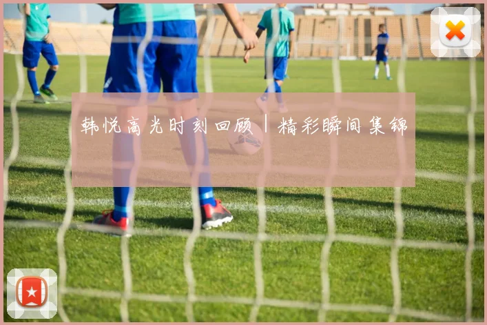 韩悦高光时刻回顾｜精彩瞬间集锦