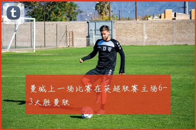 曼城上一场比赛在英超联赛主场6-3大胜曼联