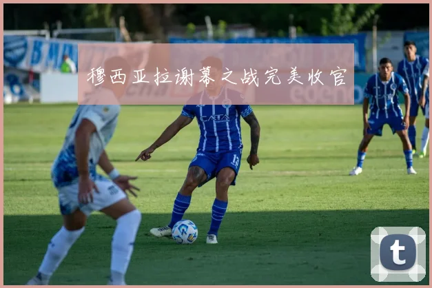穆西亚拉谢幕之战完美收官