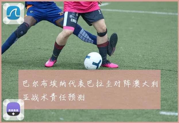 巴尔布埃纳代表巴拉圭对阵澳大利亚战术责任预测
