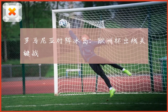罗马尼亚对阵冰岛：欧洲杯出线关键战