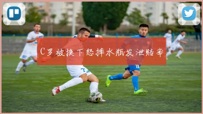 C罗被换下怒摔水瓶发泄赔率