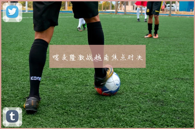 喀麦隆激战越南焦点对决