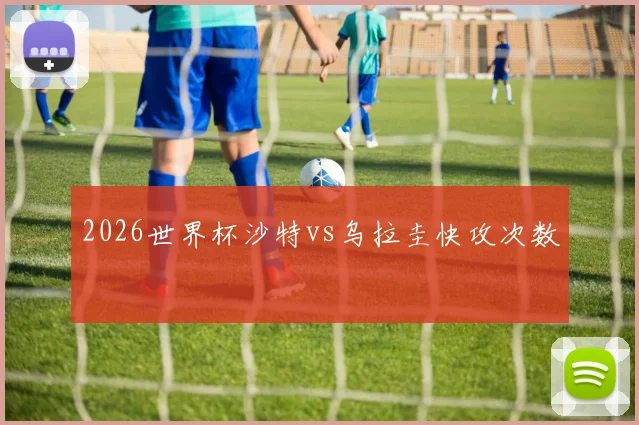 2026世界杯沙特vs乌拉圭快攻次数