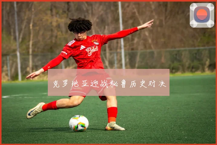克罗地亚迎战秘鲁历史对决