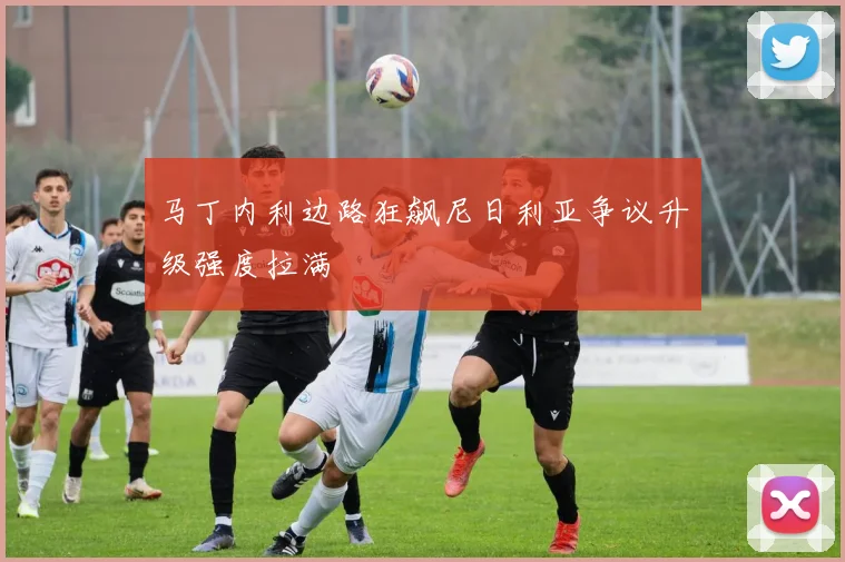 马丁内利边路狂飙尼日利亚争议升级强度拉满