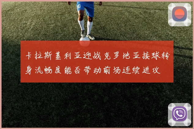 卡拉斯基利亚迎战克罗地亚接球转身流畅度能否带动前场连续进攻