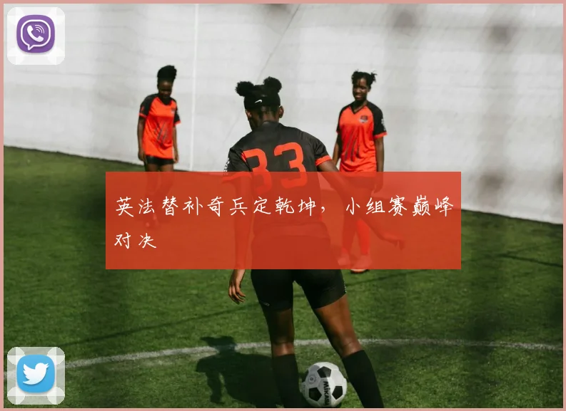 英法替补奇兵定乾坤，小组赛巅峰对决