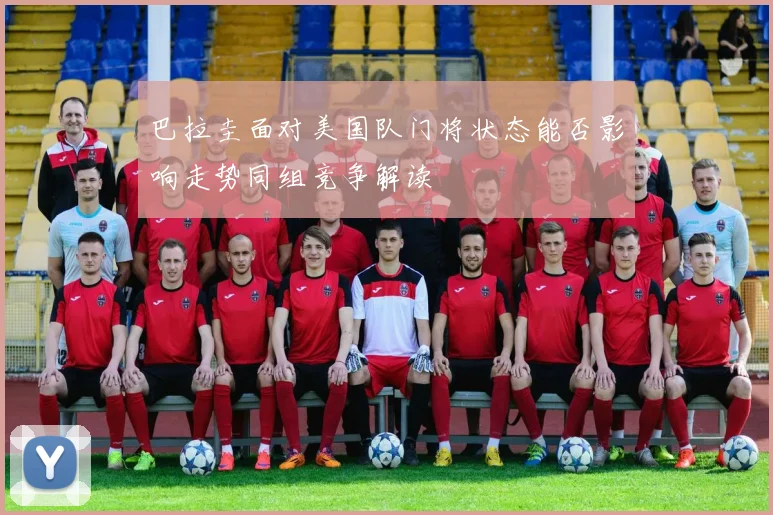 巴拉圭面对美国队门将状态能否影响走势同组竞争解读