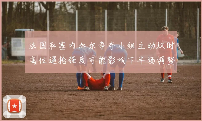 法国和塞内加尔争夺小组主动权时高位逼抢强度可能影响下半场调整
