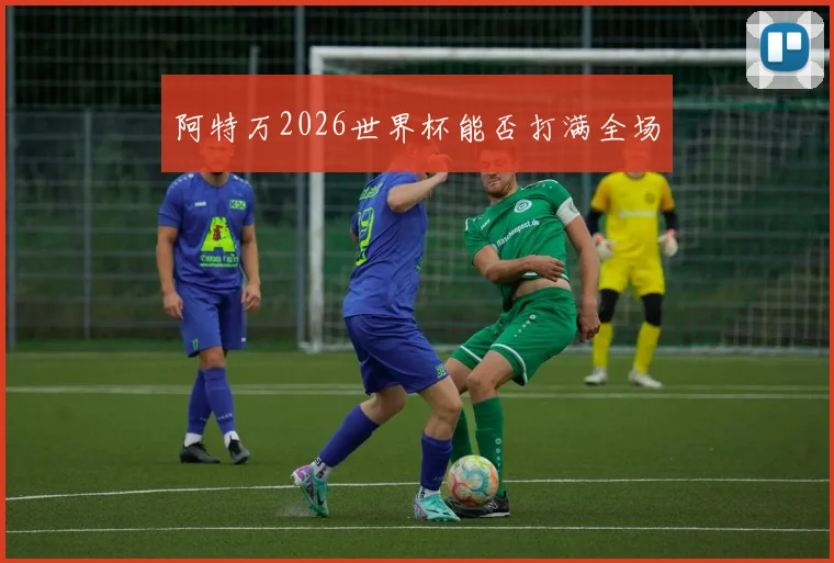 阿特万2026世界杯能否打满全场