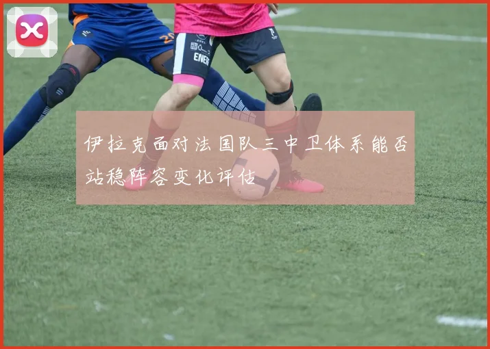 伊拉克面对法国队三中卫体系能否站稳阵容变化评估
