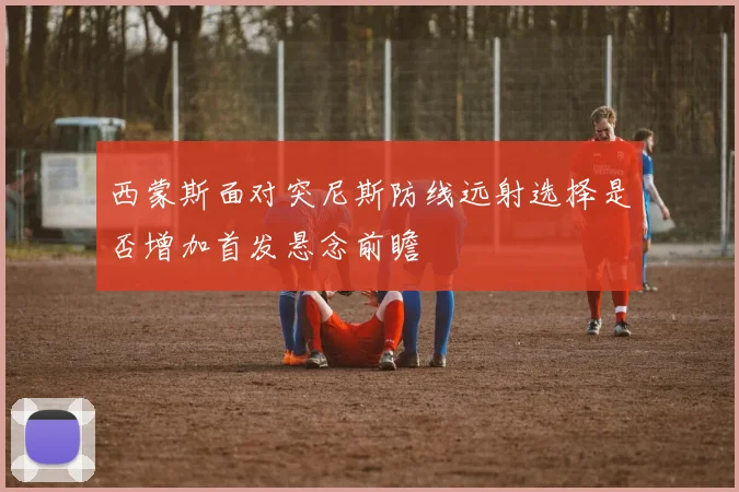 西蒙斯面对突尼斯防线远射选择是否增加首发悬念前瞻