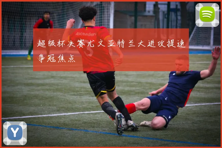 超级杯决赛尤文亚特兰大进攻提速争冠焦点