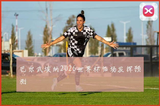 巴尔武埃纳2026世界杯临场发挥预测