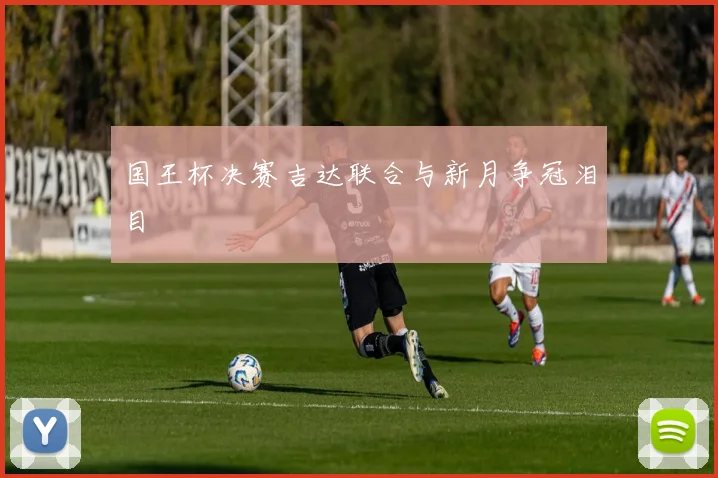 国王杯决赛吉达联合与新月争冠泪目