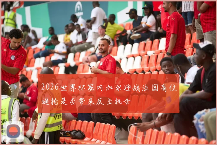 2026世界杯塞内加尔迎战法国高位逼抢是否带来反击机会