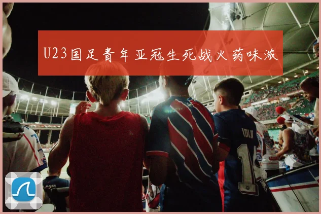 U23国足青年亚冠生死战火药味浓