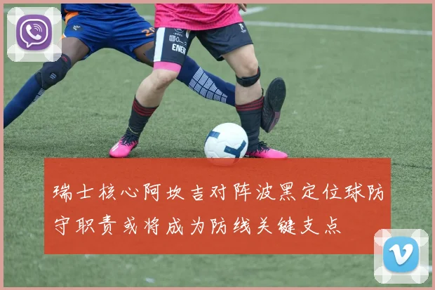 瑞士核心阿坎吉对阵波黑定位球防守职责或将成为防线关键支点