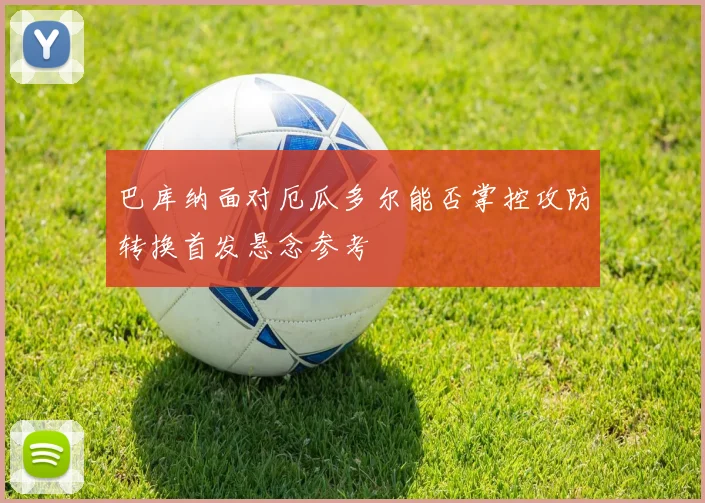 巴库纳面对厄瓜多尔能否掌控攻防转换首发悬念参考