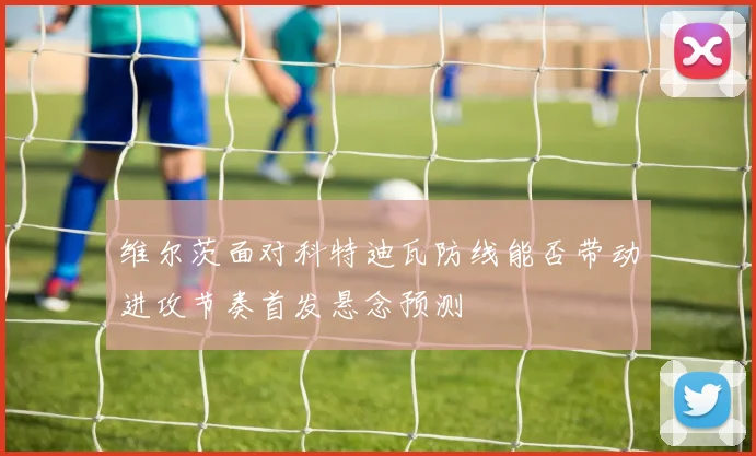 维尔茨面对科特迪瓦防线能否带动进攻节奏首发悬念预测