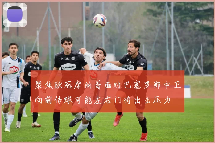 聚焦欧冠摩纳哥面对巴塞罗那中卫向前传球可能左右门将出击压力