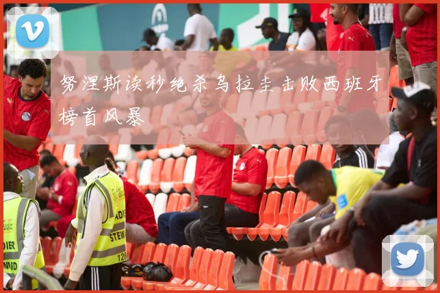 努涅斯读秒绝杀乌拉圭击败西班牙榜首风暴
