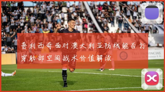 普利西奇面对澳大利亚防线能否打穿肋部空间战术价值解读