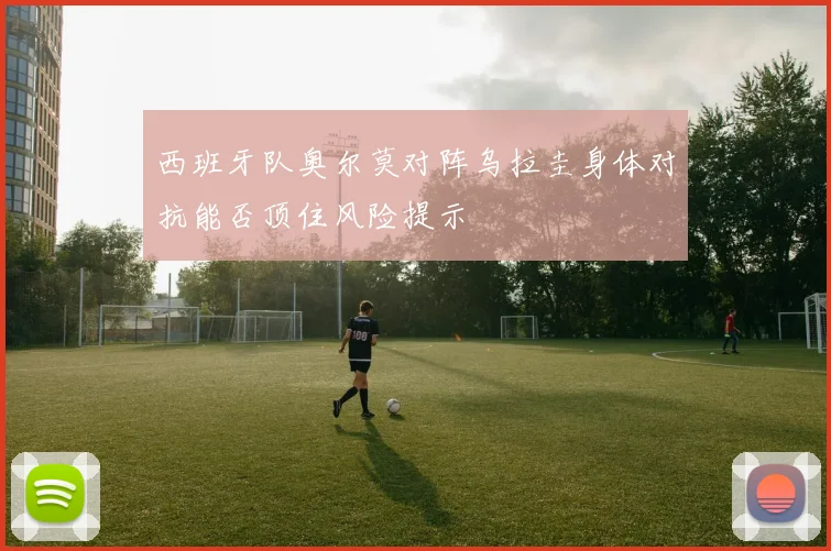 西班牙队奥尔莫对阵乌拉圭身体对抗能否顶住风险提示