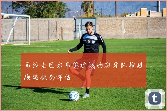 乌拉圭巴尔韦德迎战西班牙队推进线路状态评估