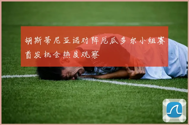 胡斯蒂尼亚诺对阵厄瓜多尔小组赛首发机会热度观察