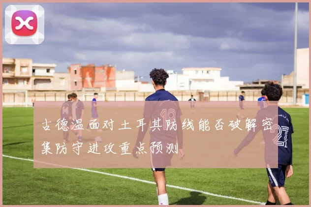 古德温面对土耳其防线能否破解密集防守进攻重点预测