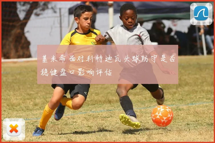 基米希面对科特迪瓦头球防守是否稳健盘口影响评估