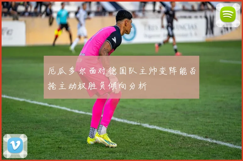 厄瓜多尔面对德国队主帅变阵能否抢主动权胜负倾向分析