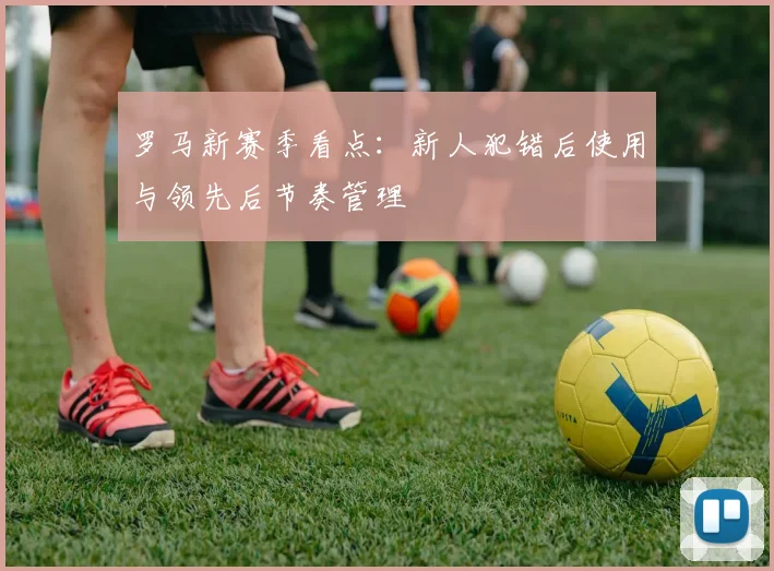 罗马新赛季看点:新人犯错后使用与领先后节奏管理
