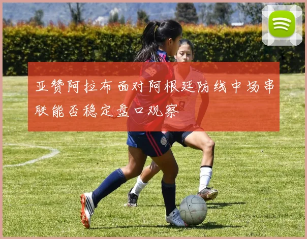 亚赞阿拉布面对阿根廷防线中场串联能否稳定盘口观察