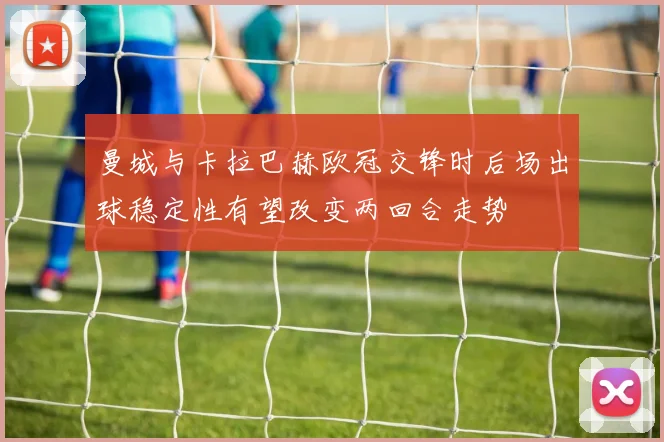 曼城与卡拉巴赫欧冠交锋时后场出球稳定性有望改变两回合走势