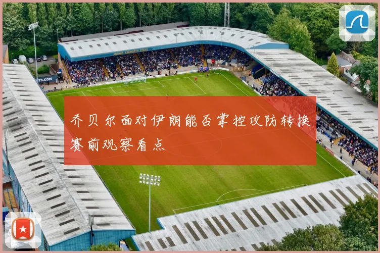 乔贝尔面对伊朗能否掌控攻防转换赛前观察看点