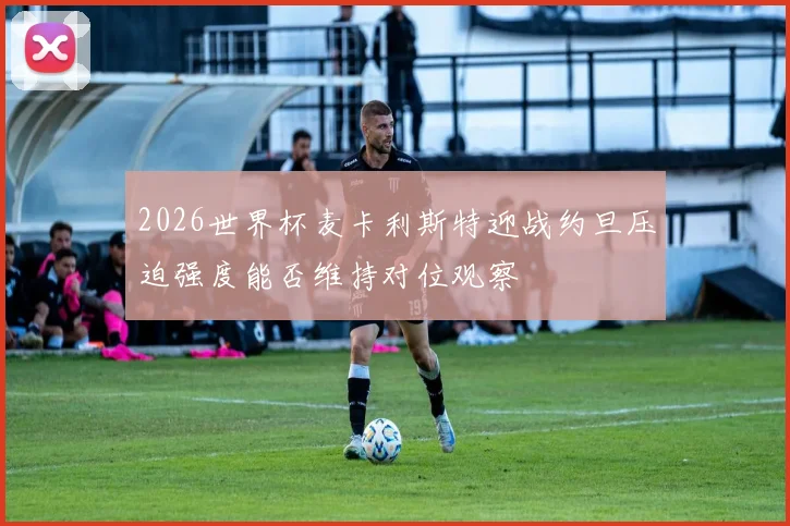 2026世界杯麦卡利斯特迎战约旦压迫强度能否维持对位观察