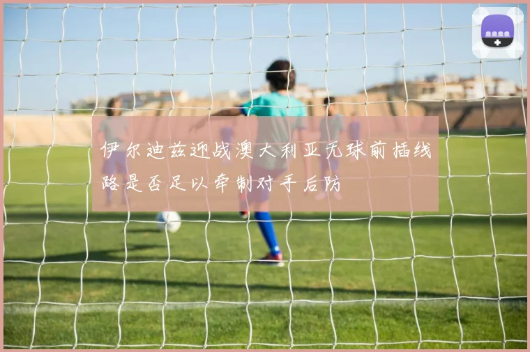 伊尔迪兹迎战澳大利亚无球前插线路是否足以牵制对手后防