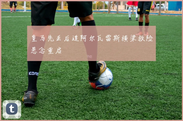 皇马先丢后追阿尔瓦雷斯横梁救险悬念重启
