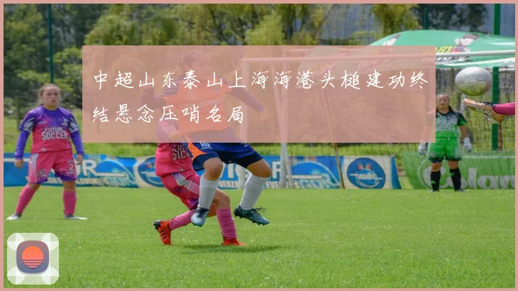 中超山东泰山上海海港头槌建功终结悬念压哨名局