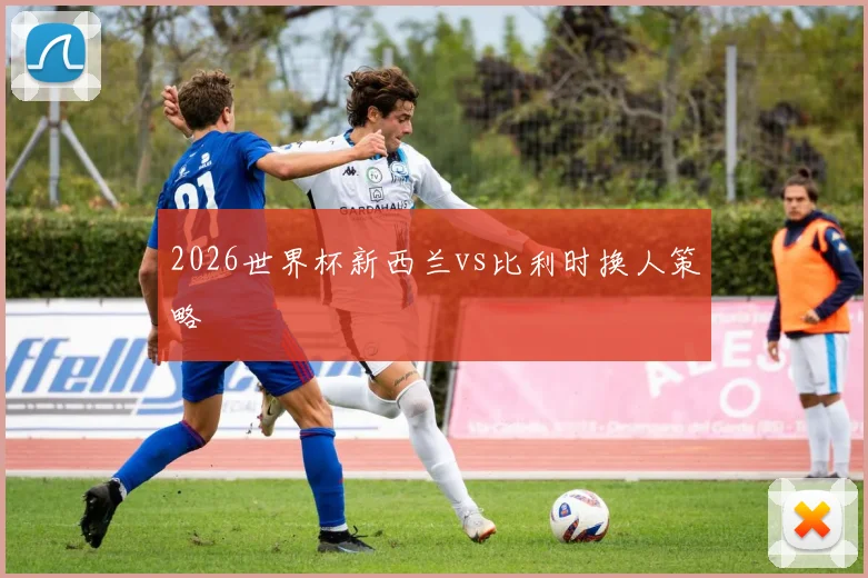 2026世界杯新西兰vs比利时换人策略